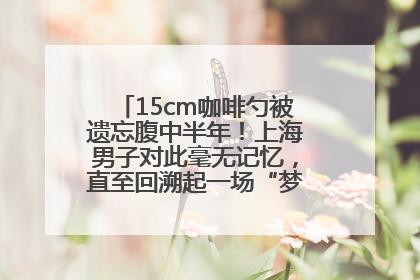 15cm咖啡勺被遗忘腹中半年！上海男子对此毫无记忆，直至回溯起一场“梦境”般的经历