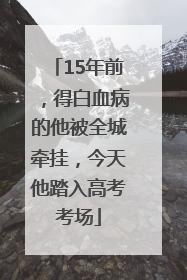 15年前，得白血病的他被全城牵挂，今天他踏入高考考场