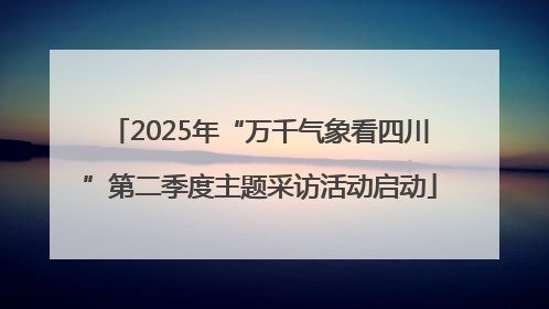 2025年“万千气象看四川”第二季度主题采访活动启动