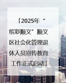 2025年“缤彩顺义”顺义区社会化管理退休人员宣传教育工作正式启动