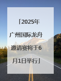2025年广州国际龙舟邀请赛将于6月1日举行