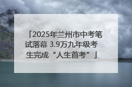 2025年兰州市中考笔试落幕 3.9万九年级考生完成“人生首考”