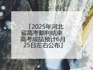 2025年河北省高考顺利结束 高考成绩预计6月25日左右公布
