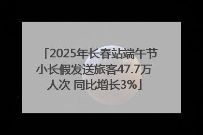 2025年长春站端午节小长假发送旅客47.7万人次 同比增长3%