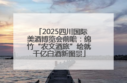 2025四川国际美酒博览会前瞻：绵竹“农文酒旅”绘就千亿白酒新图景