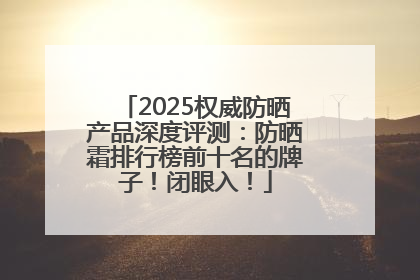 2025权威防晒产品深度评测：防晒霜排行榜前十名的牌子！闭眼入！