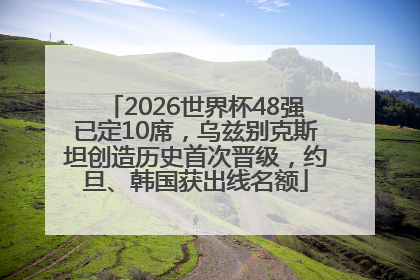 2026世界杯48强已定10席，乌兹别克斯坦创造历史首次晋级，约旦、韩国获出线名额