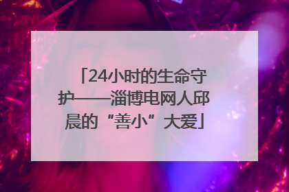 24小时的生命守护——淄博电网人邱晨的“善小”大爱