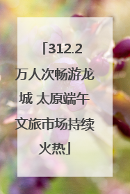 312.2万人次畅游龙城 太原端午文旅市场持续火热