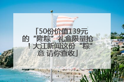 50份价值139元的“隆粽”礼盒限量抢！大江新闻这份“粽”意 请你查收