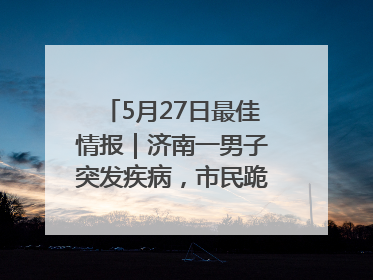 5月27日最佳情报｜济南一男子突发疾病，市民跪地施救！