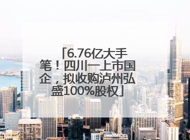 6.76亿大手笔！四川一上市国企，拟收购泸州弘盛100%股权