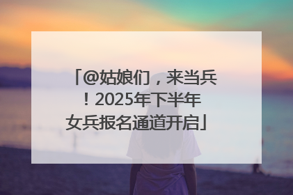 @姑娘们，来当兵！2025年下半年女兵报名通道开启