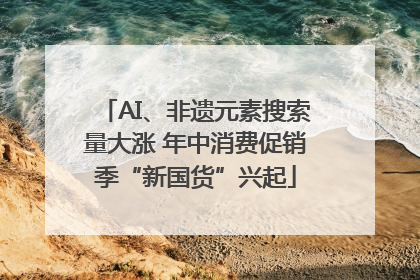 AI、非遗元素搜索量大涨 年中消费促销季“新国货”兴起